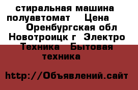 стиральная машина( полуавтомат) › Цена ­ 1 500 - Оренбургская обл., Новотроицк г. Электро-Техника » Бытовая техника   